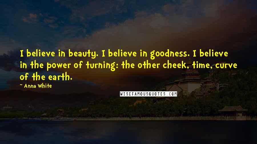 Anna White Quotes: I believe in beauty. I believe in goodness. I believe in the power of turning: the other cheek, time, curve of the earth.