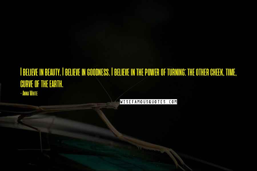 Anna White Quotes: I believe in beauty. I believe in goodness. I believe in the power of turning: the other cheek, time, curve of the earth.