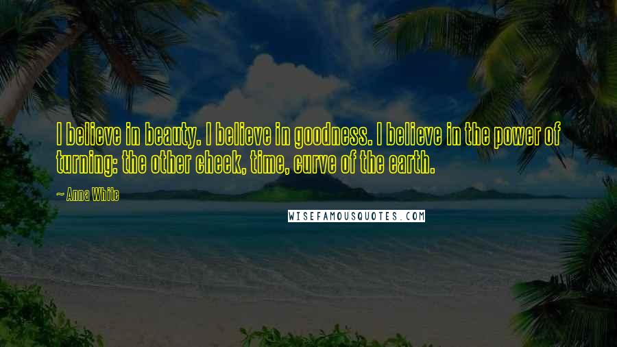 Anna White Quotes: I believe in beauty. I believe in goodness. I believe in the power of turning: the other cheek, time, curve of the earth.