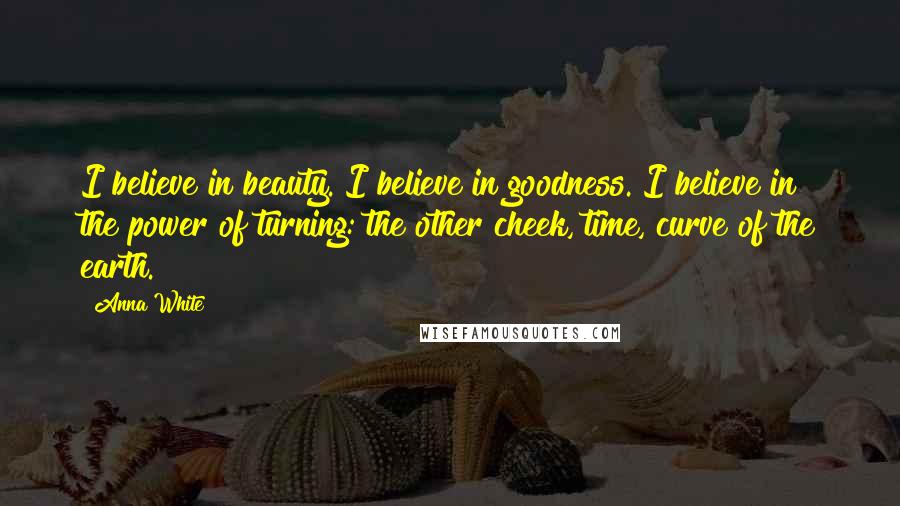 Anna White Quotes: I believe in beauty. I believe in goodness. I believe in the power of turning: the other cheek, time, curve of the earth.