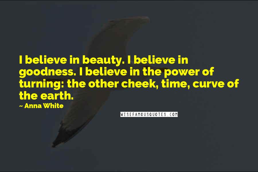 Anna White Quotes: I believe in beauty. I believe in goodness. I believe in the power of turning: the other cheek, time, curve of the earth.