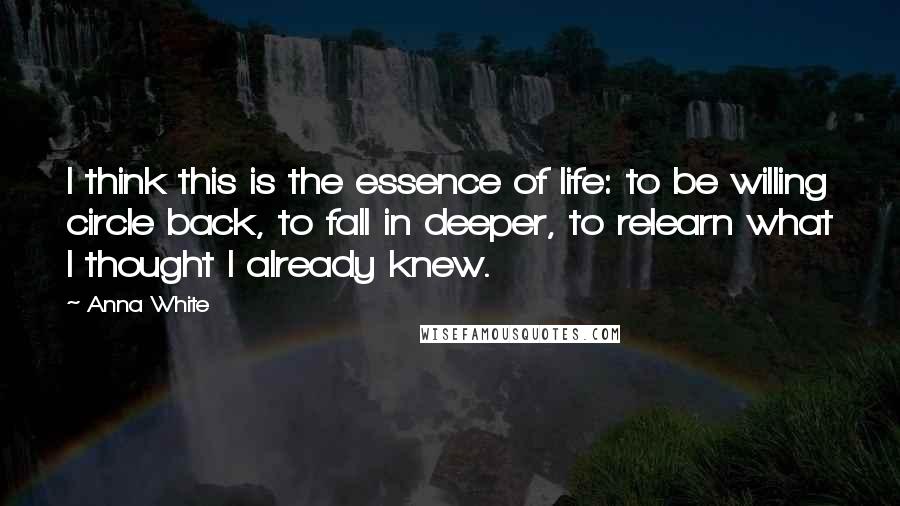 Anna White Quotes: I think this is the essence of life: to be willing circle back, to fall in deeper, to relearn what I thought I already knew.