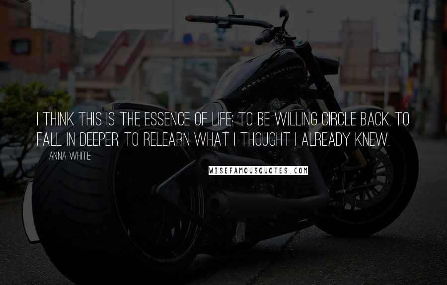 Anna White Quotes: I think this is the essence of life: to be willing circle back, to fall in deeper, to relearn what I thought I already knew.