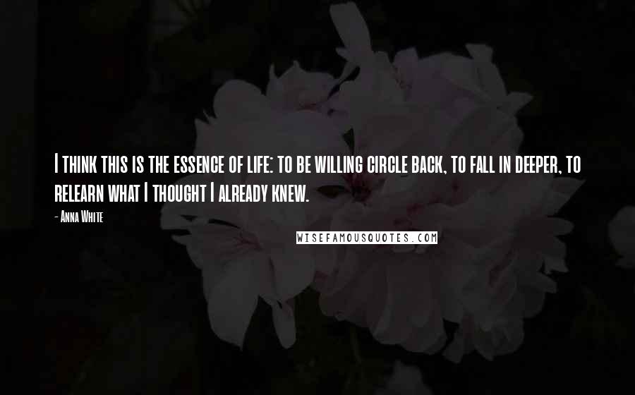 Anna White Quotes: I think this is the essence of life: to be willing circle back, to fall in deeper, to relearn what I thought I already knew.