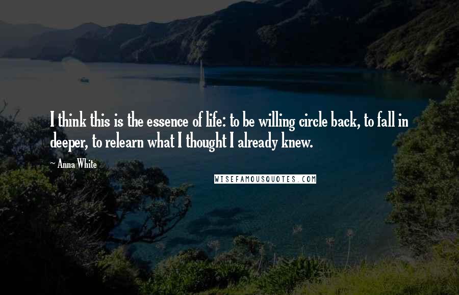 Anna White Quotes: I think this is the essence of life: to be willing circle back, to fall in deeper, to relearn what I thought I already knew.