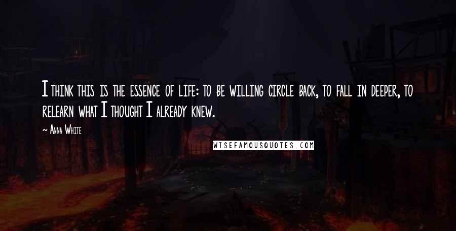 Anna White Quotes: I think this is the essence of life: to be willing circle back, to fall in deeper, to relearn what I thought I already knew.