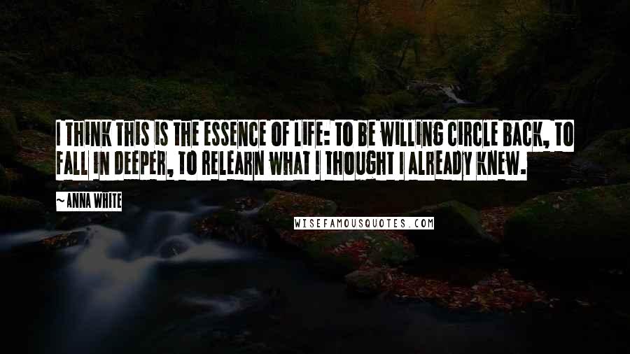 Anna White Quotes: I think this is the essence of life: to be willing circle back, to fall in deeper, to relearn what I thought I already knew.