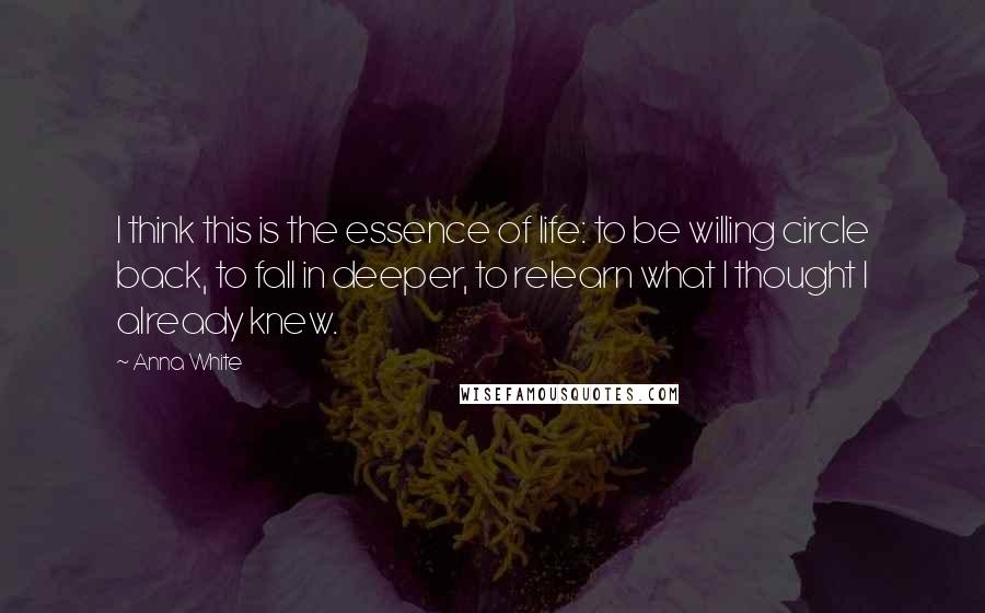 Anna White Quotes: I think this is the essence of life: to be willing circle back, to fall in deeper, to relearn what I thought I already knew.