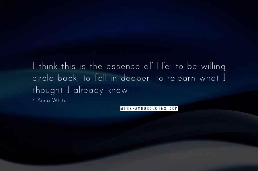 Anna White Quotes: I think this is the essence of life: to be willing circle back, to fall in deeper, to relearn what I thought I already knew.