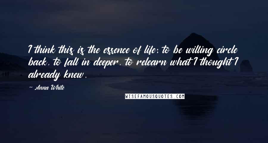 Anna White Quotes: I think this is the essence of life: to be willing circle back, to fall in deeper, to relearn what I thought I already knew.