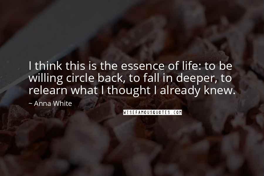Anna White Quotes: I think this is the essence of life: to be willing circle back, to fall in deeper, to relearn what I thought I already knew.