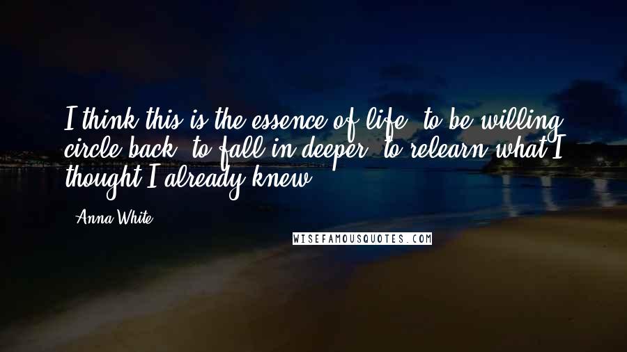 Anna White Quotes: I think this is the essence of life: to be willing circle back, to fall in deeper, to relearn what I thought I already knew.