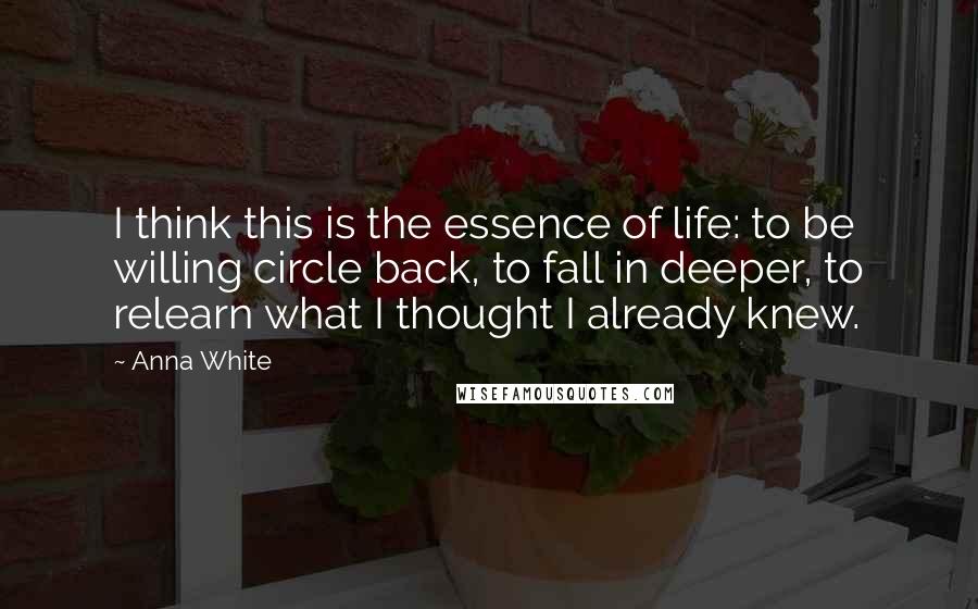 Anna White Quotes: I think this is the essence of life: to be willing circle back, to fall in deeper, to relearn what I thought I already knew.