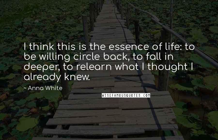 Anna White Quotes: I think this is the essence of life: to be willing circle back, to fall in deeper, to relearn what I thought I already knew.