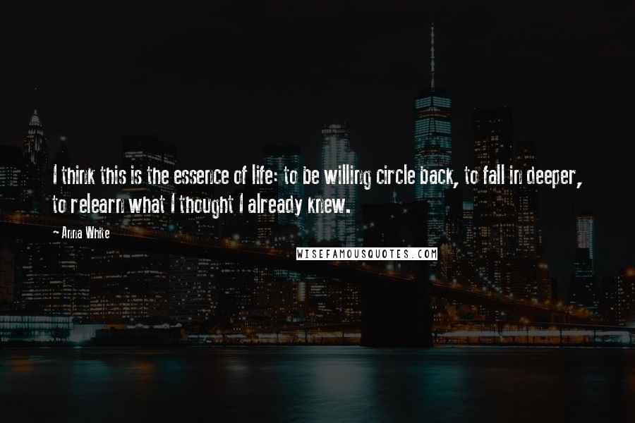 Anna White Quotes: I think this is the essence of life: to be willing circle back, to fall in deeper, to relearn what I thought I already knew.