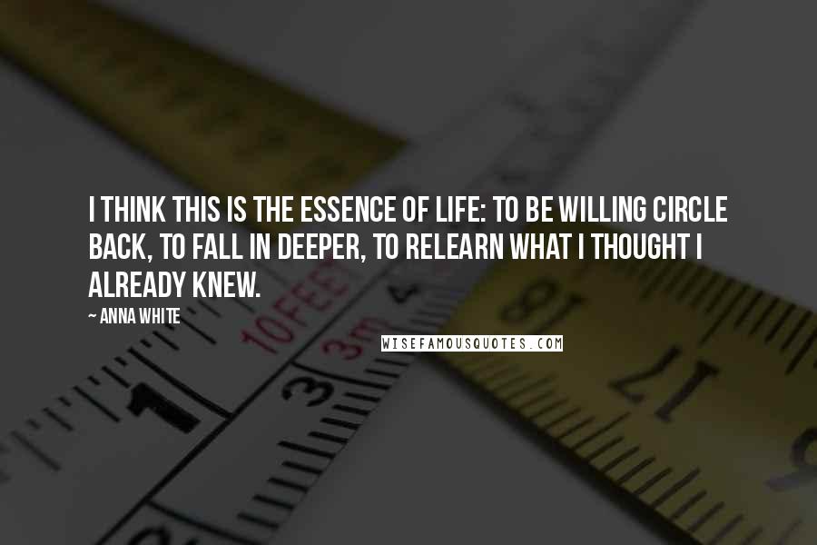 Anna White Quotes: I think this is the essence of life: to be willing circle back, to fall in deeper, to relearn what I thought I already knew.