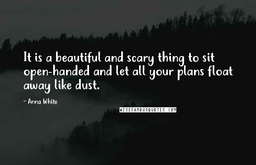 Anna White Quotes: It is a beautiful and scary thing to sit open-handed and let all your plans float away like dust.