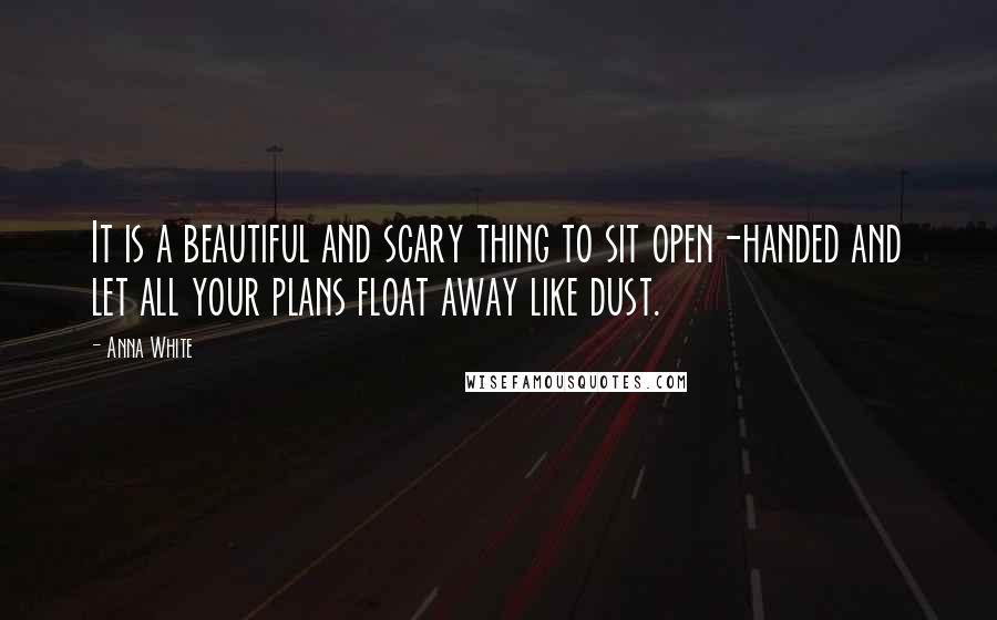 Anna White Quotes: It is a beautiful and scary thing to sit open-handed and let all your plans float away like dust.