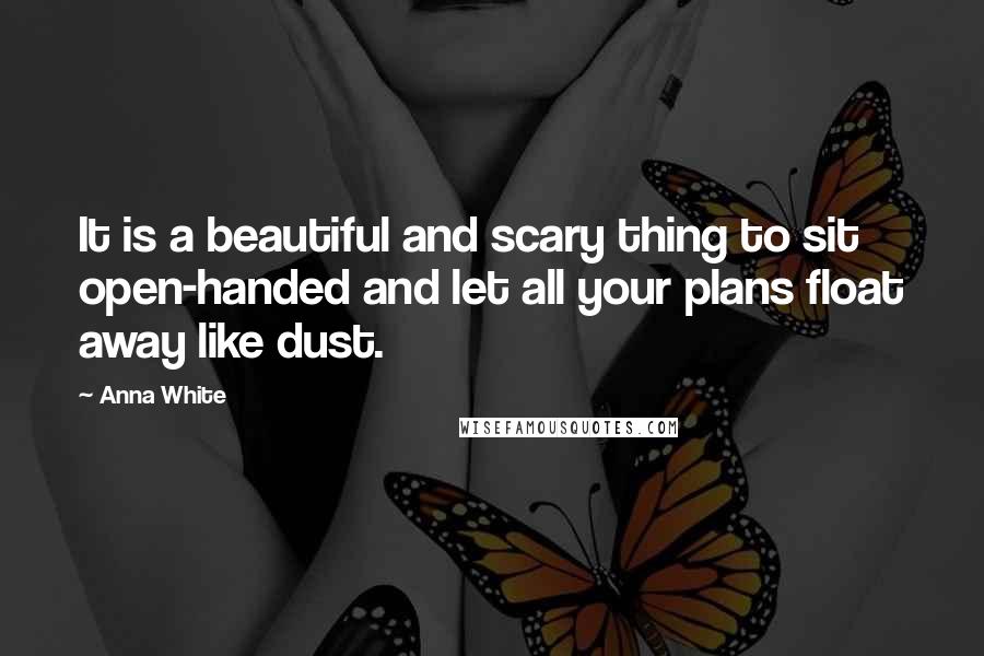 Anna White Quotes: It is a beautiful and scary thing to sit open-handed and let all your plans float away like dust.