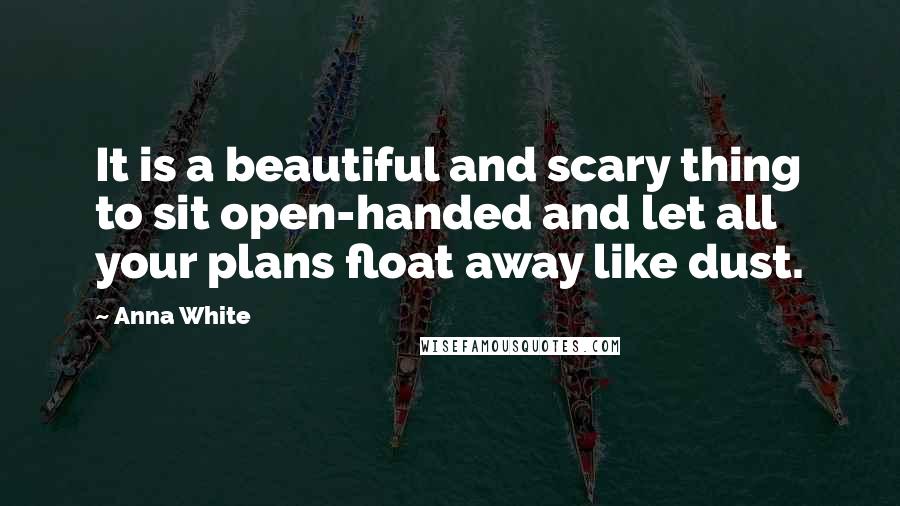 Anna White Quotes: It is a beautiful and scary thing to sit open-handed and let all your plans float away like dust.