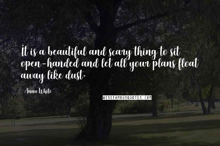 Anna White Quotes: It is a beautiful and scary thing to sit open-handed and let all your plans float away like dust.