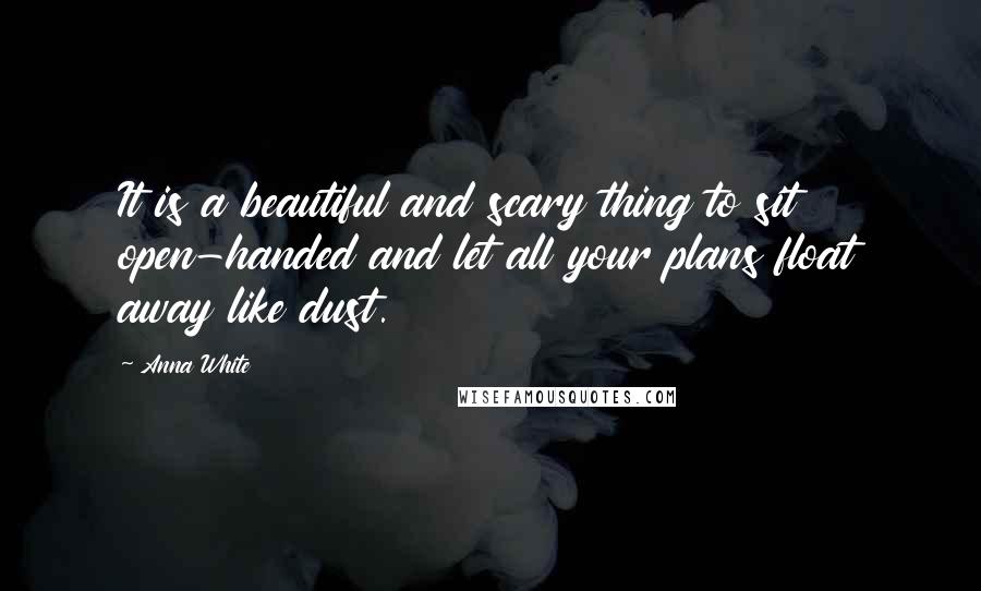 Anna White Quotes: It is a beautiful and scary thing to sit open-handed and let all your plans float away like dust.