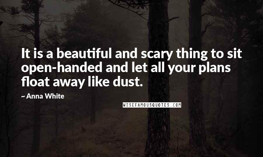 Anna White Quotes: It is a beautiful and scary thing to sit open-handed and let all your plans float away like dust.