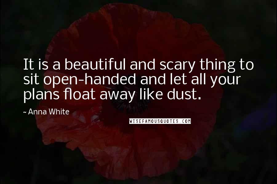 Anna White Quotes: It is a beautiful and scary thing to sit open-handed and let all your plans float away like dust.