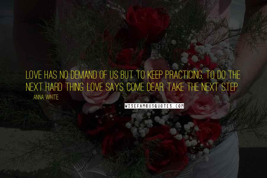 Anna White Quotes: Love has no demand of us but to keep practicing, to do the next hard thing. Love says, Come dear. Take the next step.