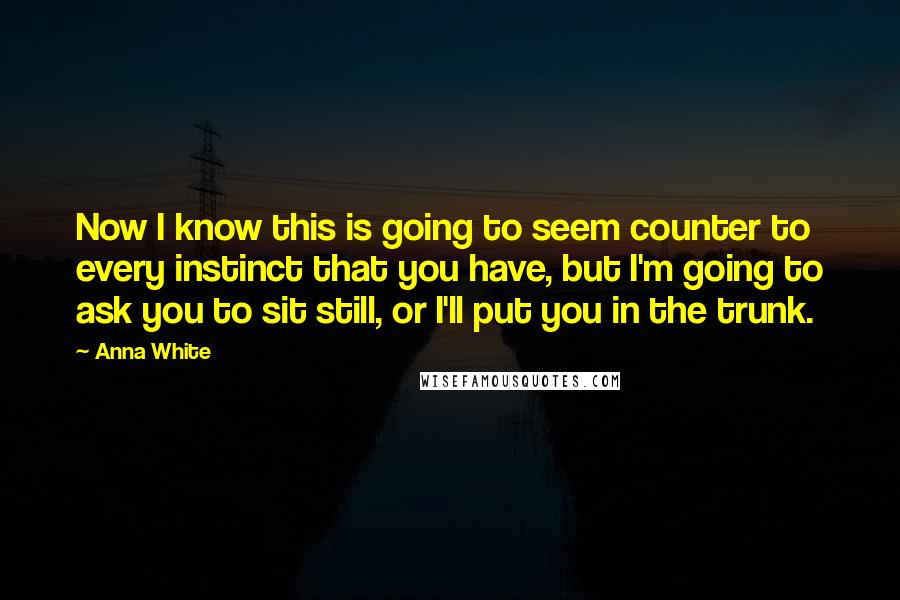 Anna White Quotes: Now I know this is going to seem counter to every instinct that you have, but I'm going to ask you to sit still, or I'll put you in the trunk.