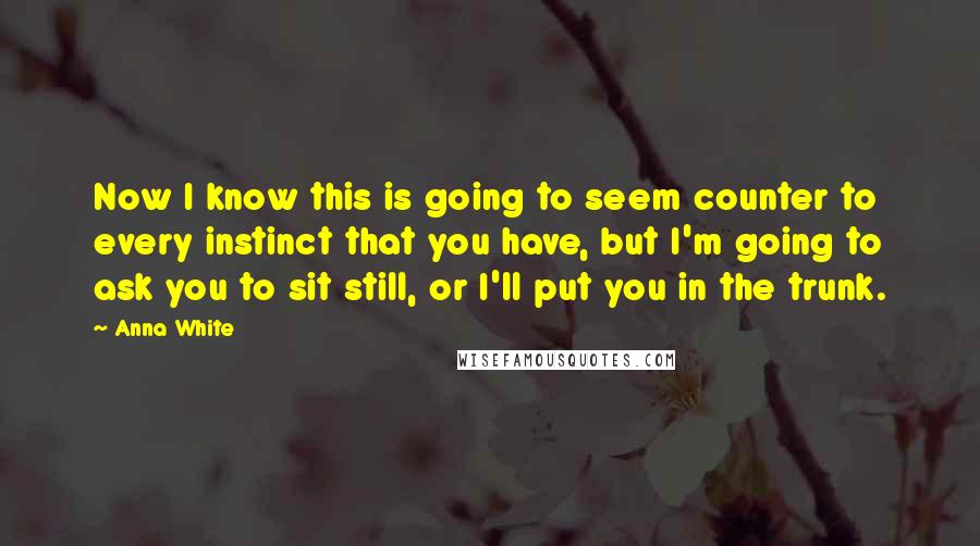 Anna White Quotes: Now I know this is going to seem counter to every instinct that you have, but I'm going to ask you to sit still, or I'll put you in the trunk.