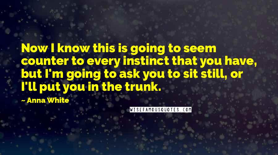 Anna White Quotes: Now I know this is going to seem counter to every instinct that you have, but I'm going to ask you to sit still, or I'll put you in the trunk.