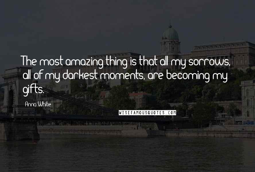 Anna White Quotes: The most amazing thing is that all my sorrows, all of my darkest moments, are becoming my gifts.