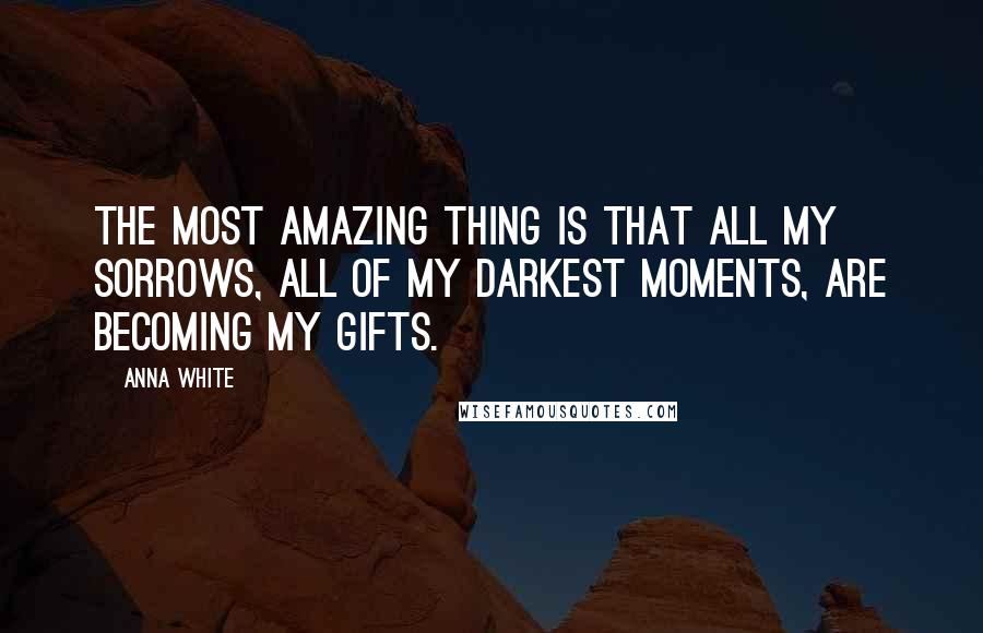 Anna White Quotes: The most amazing thing is that all my sorrows, all of my darkest moments, are becoming my gifts.