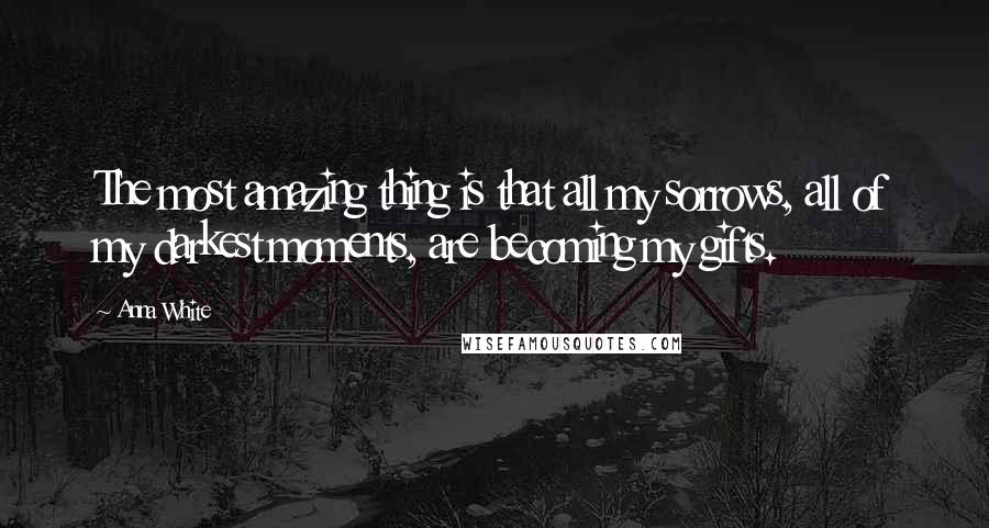 Anna White Quotes: The most amazing thing is that all my sorrows, all of my darkest moments, are becoming my gifts.