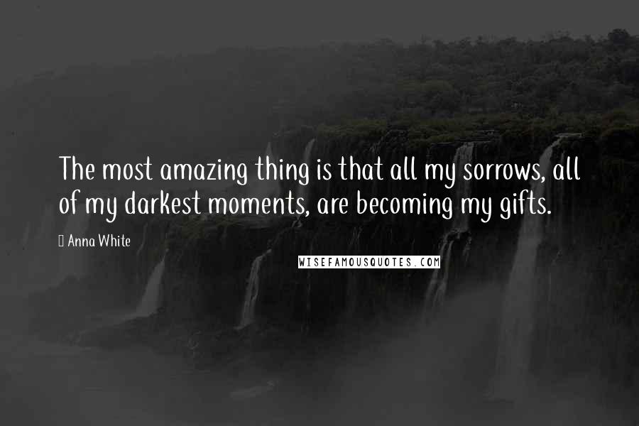 Anna White Quotes: The most amazing thing is that all my sorrows, all of my darkest moments, are becoming my gifts.