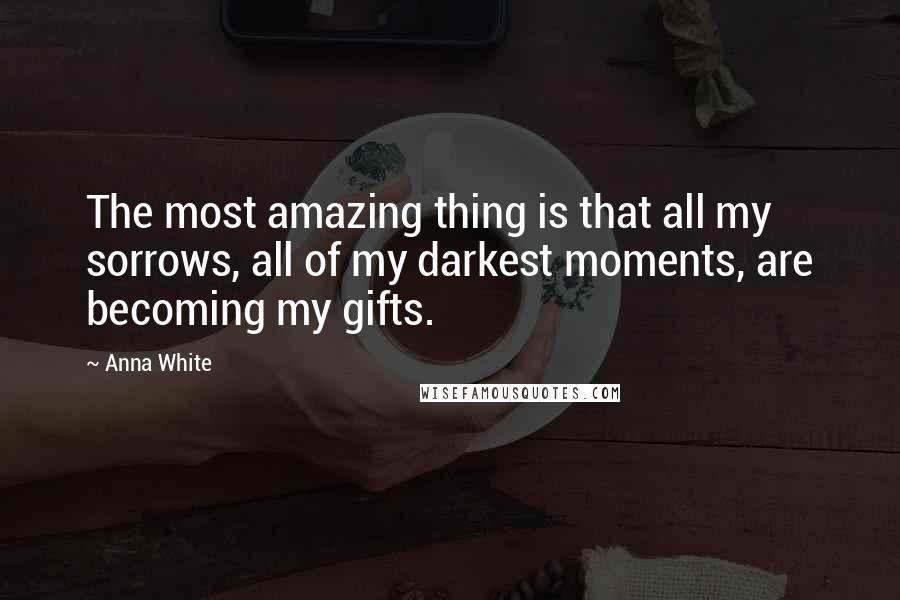 Anna White Quotes: The most amazing thing is that all my sorrows, all of my darkest moments, are becoming my gifts.