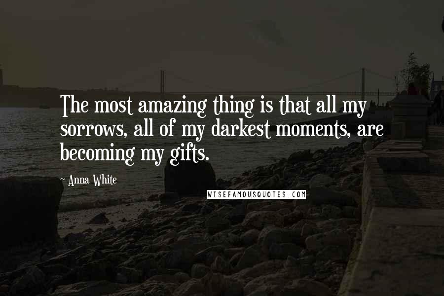 Anna White Quotes: The most amazing thing is that all my sorrows, all of my darkest moments, are becoming my gifts.
