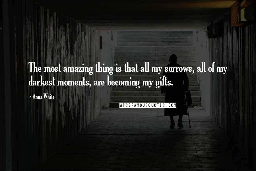 Anna White Quotes: The most amazing thing is that all my sorrows, all of my darkest moments, are becoming my gifts.