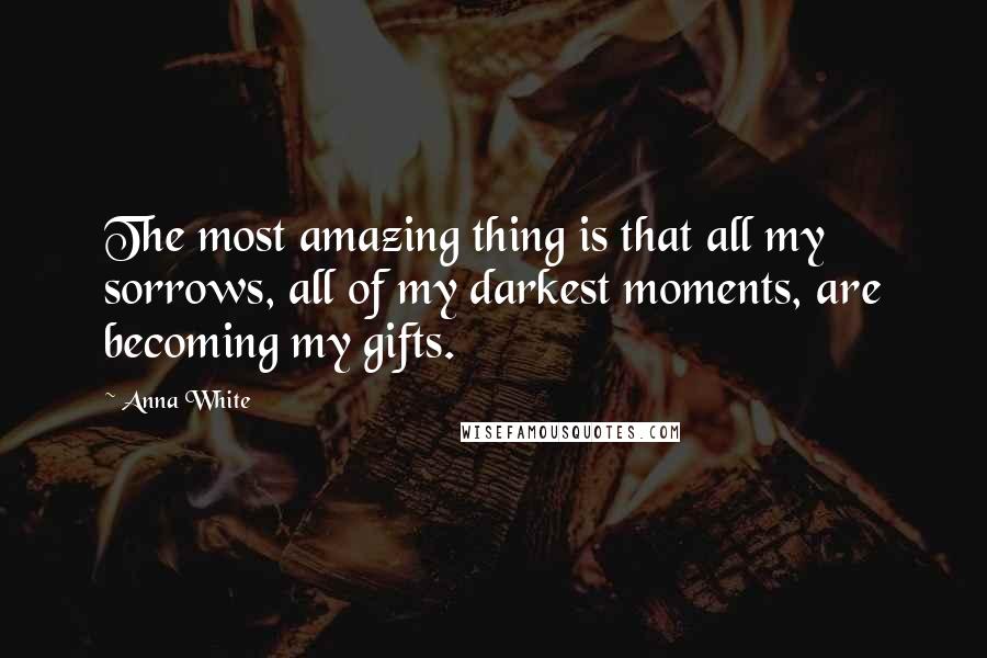 Anna White Quotes: The most amazing thing is that all my sorrows, all of my darkest moments, are becoming my gifts.