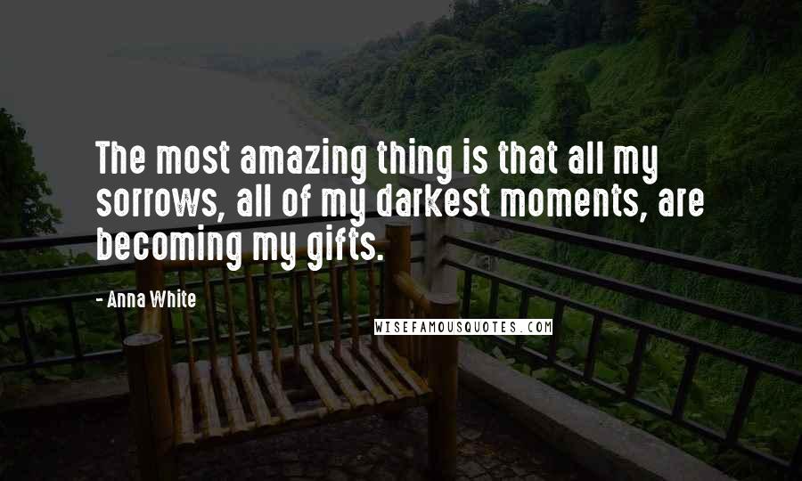 Anna White Quotes: The most amazing thing is that all my sorrows, all of my darkest moments, are becoming my gifts.