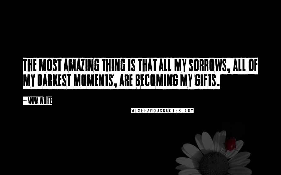 Anna White Quotes: The most amazing thing is that all my sorrows, all of my darkest moments, are becoming my gifts.