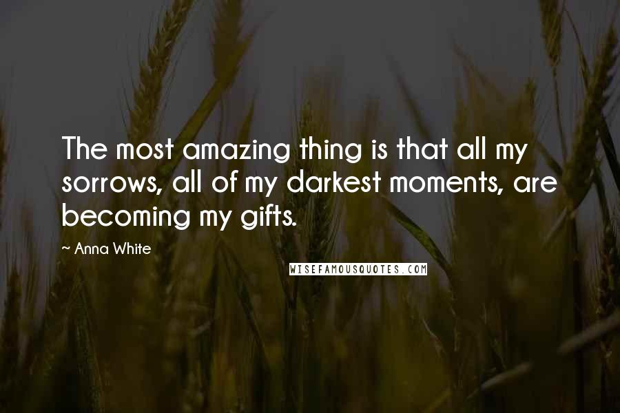 Anna White Quotes: The most amazing thing is that all my sorrows, all of my darkest moments, are becoming my gifts.