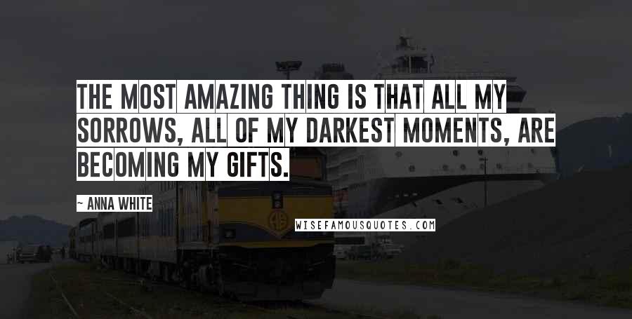 Anna White Quotes: The most amazing thing is that all my sorrows, all of my darkest moments, are becoming my gifts.