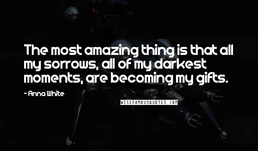 Anna White Quotes: The most amazing thing is that all my sorrows, all of my darkest moments, are becoming my gifts.