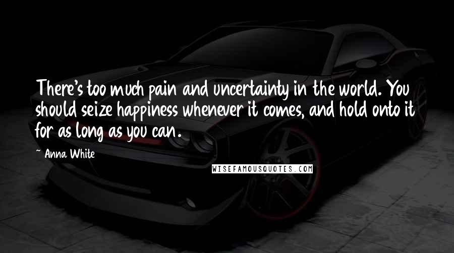 Anna White Quotes: There's too much pain and uncertainty in the world. You should seize happiness whenever it comes, and hold onto it for as long as you can.