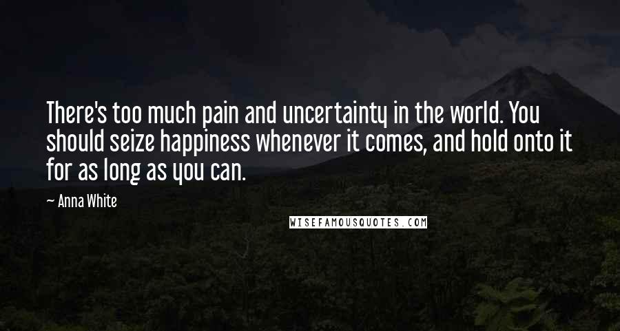 Anna White Quotes: There's too much pain and uncertainty in the world. You should seize happiness whenever it comes, and hold onto it for as long as you can.