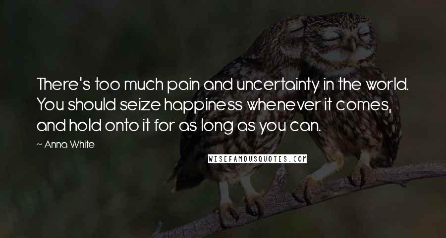 Anna White Quotes: There's too much pain and uncertainty in the world. You should seize happiness whenever it comes, and hold onto it for as long as you can.