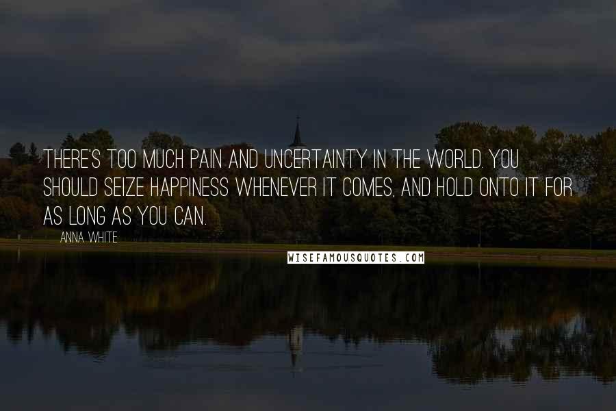 Anna White Quotes: There's too much pain and uncertainty in the world. You should seize happiness whenever it comes, and hold onto it for as long as you can.