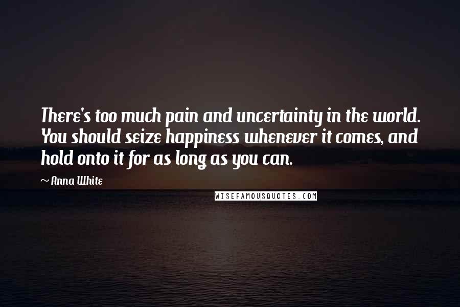 Anna White Quotes: There's too much pain and uncertainty in the world. You should seize happiness whenever it comes, and hold onto it for as long as you can.